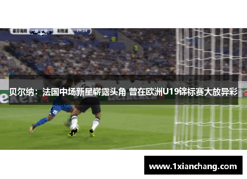 贝尔纳：法国中场新星崭露头角 曾在欧洲U19锦标赛大放异彩
